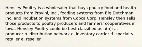 Hensley Poultry is a wholesaler that buys poultry food and health products from Provini, Inc., feeding systems from Big Dutchman, Inc. and incubation systems from Copca Corp. Hensley then sells those products to poultry producers and farmers' cooperatives in Iowa. Hensley Poultry could be best classified as a(n): a. producer b. distribution network c. inventory carrier d. specialty retailer e. reseller