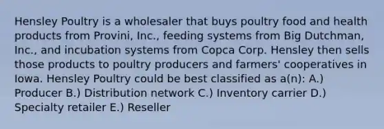 Hensley Poultry is a wholesaler that buys poultry food and health products from Provini, Inc., feeding systems from Big Dutchman, Inc., and incubation systems from Copca Corp. Hensley then sells those products to poultry producers and farmers' cooperatives in Iowa. Hensley Poultry could be best classified as a(n): A.) Producer B.) Distribution network C.) Inventory carrier D.) Specialty retailer E.) Reseller