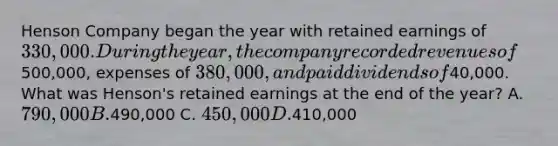 Henson Company began the year with retained earnings of 330,000. During the year, the company recorded revenues of500,000, expenses of 380,000, and paid dividends of40,000. What was Henson's retained earnings at the end of the year? A. 790,000 B.490,000 C. 450,000 D.410,000