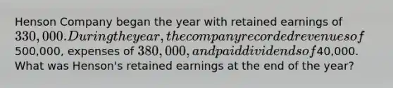 Henson Company began the year with retained earnings of 330,000. During the year, the company recorded revenues of500,000, expenses of 380,000, and paid dividends of40,000. What was Henson's retained earnings at the end of the year?