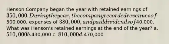 Henson Company began the year with retained earnings of 350,000. During the year, the company recorded revenues of500,000, expenses of 380,000, and paid dividends of40,000. What was Henson's retained earnings at the end of the year? a. 510,000 b.430,000 c. 810,000 d.470,000