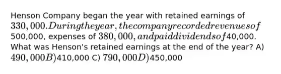 Henson Company began the year with retained earnings of330,000. During the year, the company recorded revenues of500,000, expenses of 380,000, and paid dividends of40,000. What was Henson's retained earnings at the end of the year? A) 490,000 B)410,000 C) 790,000 D)450,000