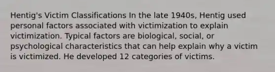 Hentig's Victim Classifications In the late 1940s, Hentig used personal factors associated with victimization to explain victimization. Typical factors are biological, social, or psychological characteristics that can help explain why a victim is victimized. He developed 12 categories of victims.