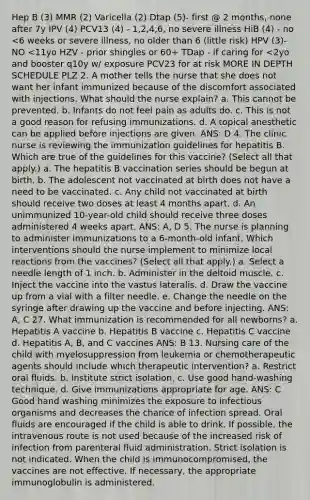 Hep B (3) MMR (2) Varicella (2) Dtap (5)- first @ 2 months, none after 7y IPV (4) PCV13 (4) - 1,2,4,6, no severe illness HiB (4) - no <6 weeks or severe illness, no older than 6 (little risk) HPV (3)- NO <11yo HZV - prior shingles or 60+ TDap - if caring for <2yo and booster q10y w/ exposure PCV23 for at risk MORE IN DEPTH SCHEDULE PLZ 2. A mother tells the nurse that she does not want her infant immunized because of the discomfort associated with injections. What should the nurse explain? a. This cannot be prevented. b. Infants do not feel pain as adults do. c. This is not a good reason for refusing immunizations. d. A topical anesthetic can be applied before injections are given. ANS: D 4. The clinic nurse is reviewing the immunization guidelines for hepatitis B. Which are true of the guidelines for this vaccine? (Select all that apply.) a. The hepatitis B vaccination series should be begun at birth. b. The adolescent not vaccinated at birth does not have a need to be vaccinated. c. Any child not vaccinated at birth should receive two doses at least 4 months apart. d. An unimmunized 10-year-old child should receive three doses administered 4 weeks apart. ANS: A, D 5. The nurse is planning to administer immunizations to a 6-month-old infant. Which interventions should the nurse implement to minimize local reactions from the vaccines? (Select all that apply.) a. Select a needle length of 1 inch. b. Administer in the deltoid muscle. c. Inject the vaccine into the vastus lateralis. d. Draw the vaccine up from a vial with a filter needle. e. Change the needle on the syringe after drawing up the vaccine and before injecting. ANS: A, C 27. What immunization is recommended for all newborns? a. Hepatitis A vaccine b. Hepatitis B vaccine c. Hepatitis C vaccine d. Hepatitis A, B, and C vaccines ANS: B 13. Nursing care of the child with myelosuppression from leukemia or chemotherapeutic agents should include which therapeutic intervention? a. Restrict oral fluids. b. Institute strict isolation. c. Use good hand-washing technique. d. Give immunizations appropriate for age. ANS: C Good hand washing minimizes the exposure to infectious organisms and decreases the chance of infection spread. Oral fluids are encouraged if the child is able to drink. If possible, the intravenous route is not used because of the increased risk of infection from parenteral fluid administration. Strict isolation is not indicated. When the child is immunocompromised, the vaccines are not effective. If necessary, the appropriate immunoglobulin is administered.