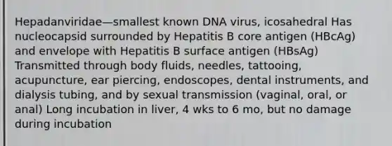 Hepadanviridae—smallest known DNA virus, icosahedral Has nucleocapsid surrounded by Hepatitis B core antigen (HBcAg) and envelope with Hepatitis B surface antigen (HBsAg) Transmitted through body fluids, needles, tattooing, acupuncture, ear piercing, endoscopes, dental instruments, and dialysis tubing, and by sexual transmission (vaginal, oral, or anal) Long incubation in liver, 4 wks to 6 mo, but no damage during incubation