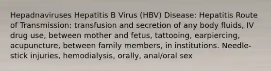 Hepadnaviruses Hepatitis B Virus (HBV) Disease: Hepatitis Route of Transmission: transfusion and secretion of any body fluids, IV drug use, between mother and fetus, tattooing, earpiercing, acupuncture, between family members, in institutions. Needle-stick injuries, hemodialysis, orally, anal/oral sex