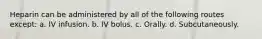 Heparin can be administered by all of the following routes except: a. IV infusion. b. IV bolus. c. Orally. d. Subcutaneously.