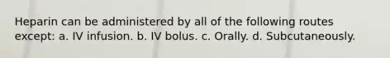 Heparin can be administered by all of the following routes except: a. IV infusion. b. IV bolus. c. Orally. d. Subcutaneously.