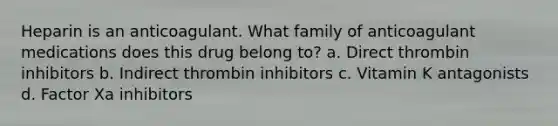 Heparin is an anticoagulant. What family of anticoagulant medications does this drug belong to? a. Direct thrombin inhibitors b. Indirect thrombin inhibitors c. Vitamin K antagonists d. Factor Xa inhibitors