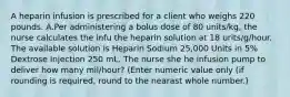 A heparin infusion is prescribed for a client who weighs 220 pounds. A.Per administering a bolus dose of 80 units/kg, the nurse calculates the infu the heparin solution at 18 urits/g/hour. The available solution is Heparin Sodium 25,000 Units in 5% Dextrose Injection 250 mL. The nurse she he infusion pump to deliver how many mil/hour? (Enter numeric value only (if rounding is required, round to the nearast whole number.)