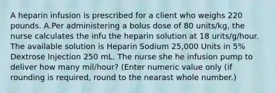 A heparin infusion is prescribed for a client who weighs 220 pounds. A.Per administering a bolus dose of 80 units/kg, the nurse calculates the infu the heparin solution at 18 urits/g/hour. The available solution is Heparin Sodium 25,000 Units in 5% Dextrose Injection 250 mL. The nurse she he infusion pump to deliver how many mil/hour? (Enter numeric value only (if rounding is required, round to the nearast whole number.)