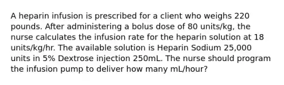 A heparin infusion is prescribed for a client who weighs 220 pounds. After administering a bolus dose of 80 units/kg, the nurse calculates the infusion rate for the heparin solution at 18 units/kg/hr. The available solution is Heparin Sodium 25,000 units in 5% Dextrose injection 250mL. The nurse should program the infusion pump to deliver how many mL/hour?