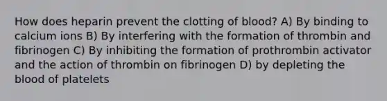 How does heparin prevent the clotting of blood? A) By binding to calcium ions B) By interfering with the formation of thrombin and fibrinogen C) By inhibiting the formation of prothrombin activator and the action of thrombin on fibrinogen D) by depleting <a href='https://www.questionai.com/knowledge/k7oXMfj7lk-the-blood' class='anchor-knowledge'>the blood</a> of platelets