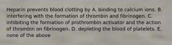 Heparin prevents blood clotting by A. binding to calcium ions. B. interfering with the formation of thrombin and fibrinogen. C. inhibiting the formation of prothrombin activator and the action of thrombin on fibrinogen. D. depleting the blood of platelets. E. none of the above