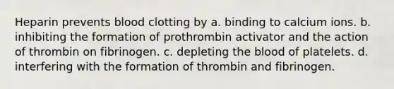 Heparin prevents blood clotting by a. binding to calcium ions. b. inhibiting the formation of prothrombin activator and the action of thrombin on fibrinogen. c. depleting the blood of platelets. d. interfering with the formation of thrombin and fibrinogen.