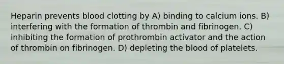 Heparin prevents blood clotting by A) binding to calcium ions. B) interfering with the formation of thrombin and fibrinogen. C) inhibiting the formation of prothrombin activator and the action of thrombin on fibrinogen. D) depleting the blood of platelets.