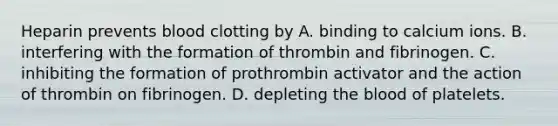 Heparin prevents blood clotting by A. binding to calcium ions. B. interfering with the formation of thrombin and fibrinogen. C. inhibiting the formation of prothrombin activator and the action of thrombin on fibrinogen. D. depleting the blood of platelets.