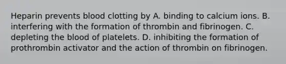 Heparin prevents blood clotting by A. binding to calcium ions. B. interfering with the formation of thrombin and fibrinogen. C. depleting the blood of platelets. D. inhibiting the formation of prothrombin activator and the action of thrombin on fibrinogen.