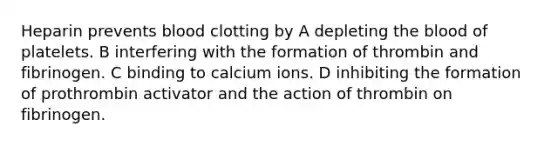 Heparin prevents blood clotting by A depleting the blood of platelets. B interfering with the formation of thrombin and fibrinogen. C binding to calcium ions. D inhibiting the formation of prothrombin activator and the action of thrombin on fibrinogen.