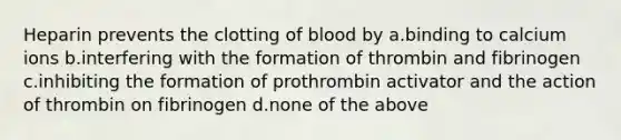 Heparin prevents the clotting of blood by a.binding to calcium ions b.interfering with the formation of thrombin and fibrinogen c.inhibiting the formation of prothrombin activator and the action of thrombin on fibrinogen d.none of the above