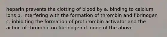 heparin prevents the clotting of blood by a. binding to calcium ions b. interfering with the formation of thrombin and fibrinogen c. inhibiting the formation of prothrombin activator and the action of thrombin on fibrinogen d. none of the above