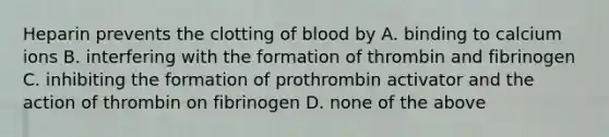 Heparin prevents the clotting of blood by A. binding to calcium ions B. interfering with the formation of thrombin and fibrinogen C. inhibiting the formation of prothrombin activator and the action of thrombin on fibrinogen D. none of the above