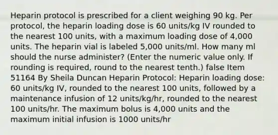 Heparin protocol is prescribed for a client weighing 90 kg. Per protocol, the heparin loading dose is 60 units/kg IV rounded to the nearest 100 units, with a maximum loading dose of 4,000 units. The heparin vial is labeled 5,000 units/ml. How many ml should the nurse administer? (Enter the numeric value only. If rounding is required, round to the nearest tenth.) false Item 51164 By Sheila Duncan Heparin Protocol: Heparin loading dose: 60 units/kg IV, rounded to the nearest 100 units, followed by a maintenance infusion of 12 units/kg/hr, rounded to the nearest 100 units/hr. The maximum bolus is 4,000 units and the maximum initial infusion is 1000 units/hr