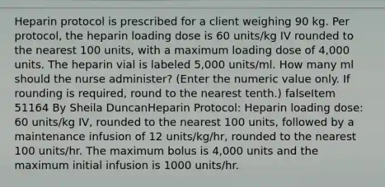 Heparin protocol is prescribed for a client weighing 90 kg. Per protocol, the heparin loading dose is 60 units/kg IV rounded to the nearest 100 units, with a maximum loading dose of 4,000 units. The heparin vial is labeled 5,000 units/ml. How many ml should the nurse administer? (Enter the numeric value only. If rounding is required, round to the nearest tenth.) falseItem 51164 By Sheila DuncanHeparin Protocol: Heparin loading dose: 60 units/kg IV, rounded to the nearest 100 units, followed by a maintenance infusion of 12 units/kg/hr, rounded to the nearest 100 units/hr. The maximum bolus is 4,000 units and the maximum initial infusion is 1000 units/hr.