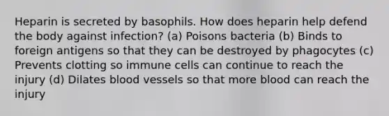 Heparin is secreted by basophils. How does heparin help defend the body against infection? (a) Poisons bacteria (b) Binds to foreign antigens so that they can be destroyed by phagocytes (c) Prevents clotting so immune cells can continue to reach the injury (d) Dilates <a href='https://www.questionai.com/knowledge/kZJ3mNKN7P-blood-vessels' class='anchor-knowledge'>blood vessels</a> so that more blood can reach the injury