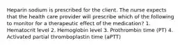 Heparin sodium is prescribed for the client. The nurse expects that the health care provider will prescribe which of the following to monitor for a therapeutic effect of the medication? 1. Hematocrit level 2. Hemoglobin level 3. Prothrombin time (PT) 4. Activated partial thromboplastin time (aPTT)