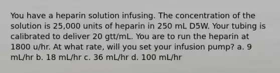 You have a heparin solution infusing. The concentration of the solution is 25,000 units of heparin in 250 mL D5W. Your tubing is calibrated to deliver 20 gtt/mL. You are to run the heparin at 1800 u/hr. At what rate, will you set your infusion pump? a. 9 mL/hr b. 18 mL/hr c. 36 mL/hr d. 100 mL/hr