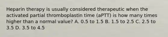 Heparin therapy is usually considered therapeutic when the activated partial thromboplastin time (aPTT) is how many times higher than a normal value? A. 0.5 to 1.5 B. 1.5 to 2.5 C. 2.5 to 3.5 D. 3.5 to 4.5