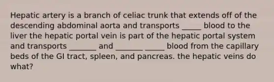 Hepatic artery is a branch of celiac trunk that extends off of the descending abdominal aorta and transports _____ blood to the liver the hepatic portal vein is part of the hepatic portal system and transports _______ and _______ _____ blood from the capillary beds of the GI tract, spleen, and pancreas. the hepatic veins do what?