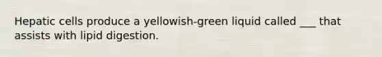 Hepatic cells produce a yellowish-green liquid called ___ that assists with lipid digestion.
