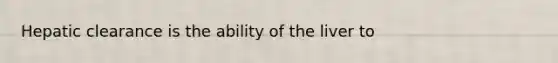 Hepatic clearance is the ability of the liver to