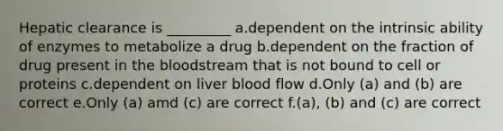 Hepatic clearance is _________ a.dependent on the intrinsic ability of enzymes to metabolize a drug b.dependent on the fraction of drug present in the bloodstream that is not bound to cell or proteins c.dependent on liver blood flow d.Only (a) and (b) are correct e.Only (a) amd (c) are correct f.(a), (b) and (c) are correct