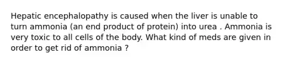 Hepatic encephalopathy is caused when the liver is unable to turn ammonia (an end product of protein) into urea . Ammonia is very toxic to all cells of the body. What kind of meds are given in order to get rid of ammonia ?