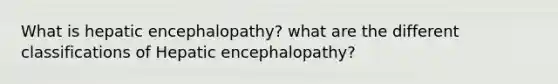 What is hepatic encephalopathy? what are the different classifications of Hepatic encephalopathy?