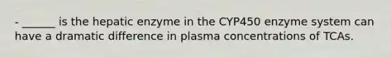 - ______ is the hepatic enzyme in the CYP450 enzyme system can have a dramatic difference in plasma concentrations of TCAs.