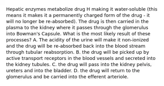 Hepatic enzymes metabolize drug H making it water-soluble (this means it makes it a permanently charged form of the drug - it will no longer be re-absorbed). The drug is then carried in the plasma to the kidney where it passes through the glomerulus into Bowman's Capsule. What is the most likely result of these processes? A. The acidity of the urine will make it non-ionized and the drug will be re-absorbed back into the blood stream through tubular reabsorption. B. the drug will be picked up by active transport receptors in the blood vessels and secreted into the kidney tubules. C. the drug will pass into the kidney pelvis, ureters and into the bladder. D. the drug will return to the glomerulus and be carried into the efferent arteriole.