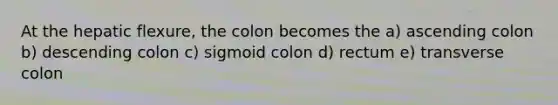 At the hepatic flexure, the colon becomes the a) ascending colon b) descending colon c) sigmoid colon d) rectum e) transverse colon