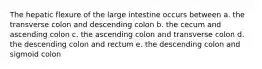 The hepatic flexure of the large intestine occurs between a. the transverse colon and descending colon b. the cecum and ascending colon c. the ascending colon and transverse colon d. the descending colon and rectum e. the descending colon and sigmoid colon