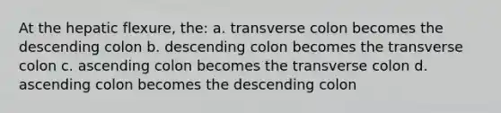 At the hepatic flexure, the: a. transverse colon becomes the descending colon b. descending colon becomes the transverse colon c. ascending colon becomes the transverse colon d. ascending colon becomes the descending colon