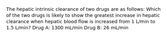 The hepatic intrinsic clearance of two drugs are as follows: Which of the two drugs is likely to show the greatest increase in hepatic clearance when hepatic blood flow is increased from 1 L/min to 1.5 L/min? Drug A: 1300 mL/min Drug B: 26 mL/min