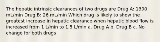 The hepatic intrinsic clearances of two drugs are Drug A: 1300 mL/min Drug B: 26 mL/min Which drug is likely to show the greatest increase in hepatic clearance when hepatic blood flow is increased from 1 L/min to 1.5 L/min a. Drug A b. Drug B c. No change for both drugs