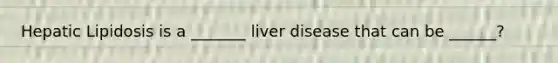 Hepatic Lipidosis is a _______ liver disease that can be ______?