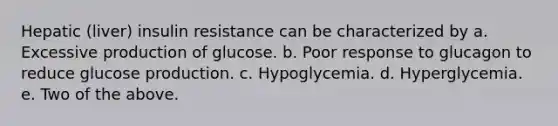 Hepatic (liver) insulin resistance can be characterized by a. Excessive production of glucose. b. Poor response to glucagon to reduce glucose production. c. Hypoglycemia. d. Hyperglycemia. e. Two of the above.