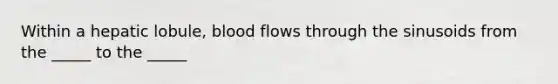 Within a hepatic lobule, blood flows through the sinusoids from the _____ to the _____