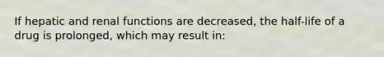 If hepatic and renal functions are decreased, the half-life of a drug is prolonged, which may result in: