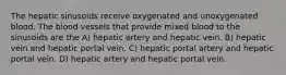 The hepatic sinusoids receive oxygenated and unoxygenated blood. The blood vessels that provide mixed blood to the sinusoids are the A) hepatic artery and hepatic vein. B) hepatic vein and hepatic portal vein. C) hepatic portal artery and hepatic portal vein. D) hepatic artery and hepatic portal vein.